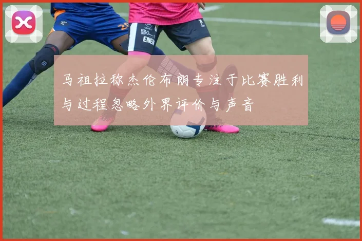 马祖拉称杰伦布朗专注于比赛胜利与过程忽略外界评价与声音