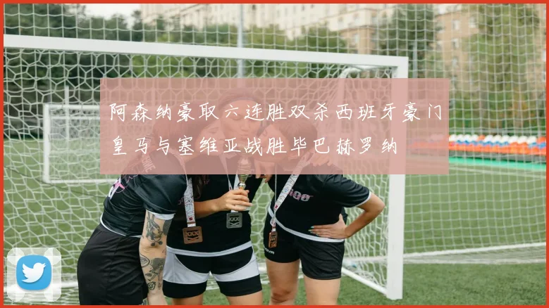 阿森纳豪取六连胜双杀西班牙豪门皇马与塞维亚战胜毕巴赫罗纳