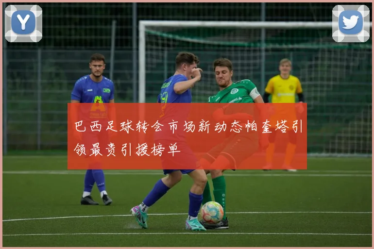 巴西足球转会市场新动态帕奎塔引领最贵引援榜单