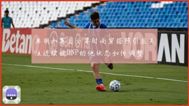库明加赛后分享时尚穿搭照引发关注连续被DNP的他状态如何调整