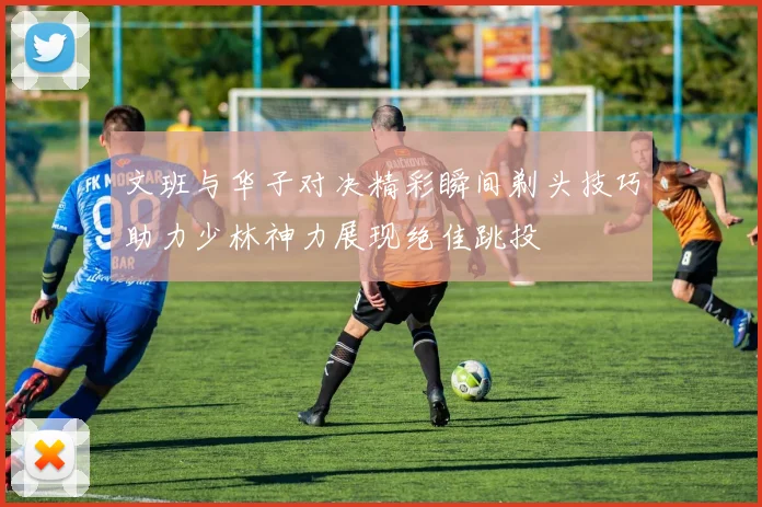 文班与华子对决精彩瞬间剃头技巧助力少林神力展现绝佳跳投
