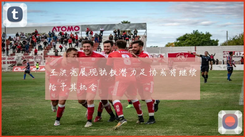 王洪亮展现执教潜力足协或将继续给予其机会