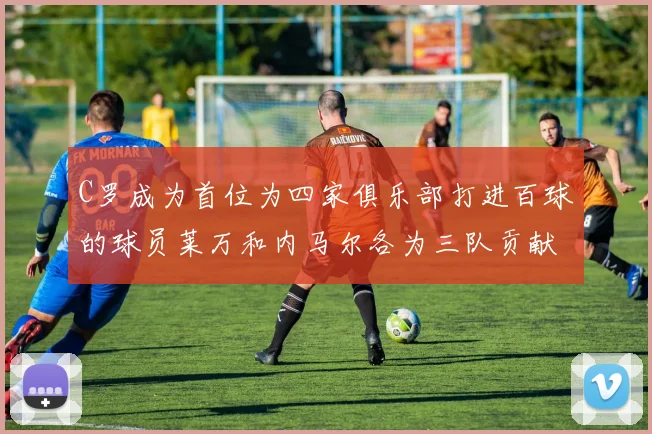 C罗成为首位为四家俱乐部打进百球的球员莱万和内马尔各为三队贡献进球