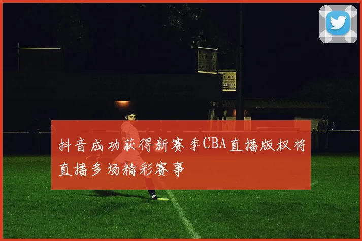 抖音成功获得新赛季CBA直播版权将直播多场精彩赛事