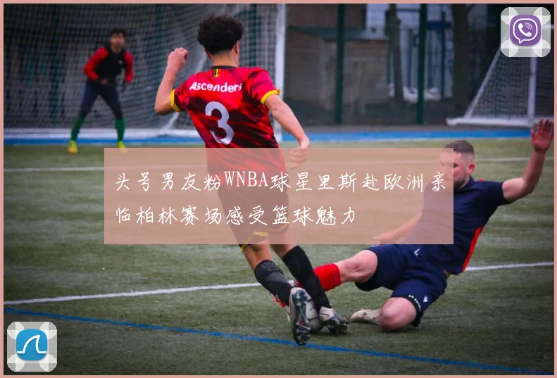 头号男友粉WNBA球星里斯赴欧洲亲临柏林赛场感受篮球魅力