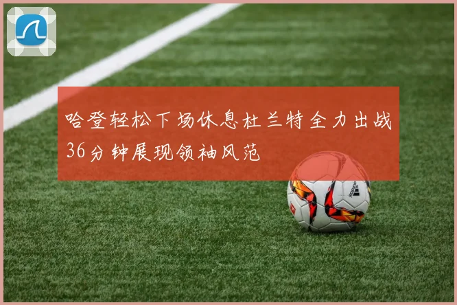 哈登轻松下场休息杜兰特全力出战36分钟展现领袖风范