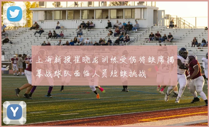 上海新援崔晓龙训练受伤将缺席揭幕战球队面临人员短缺挑战