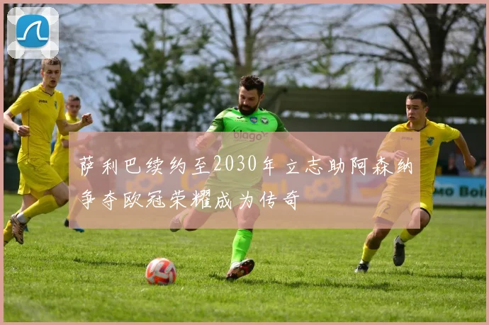 萨利巴续约至2030年立志助阿森纳争夺欧冠荣耀成为传奇