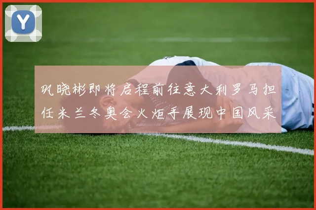 巩晓彬即将启程前往意大利罗马担任米兰冬奥会火炬手展现中国风采
