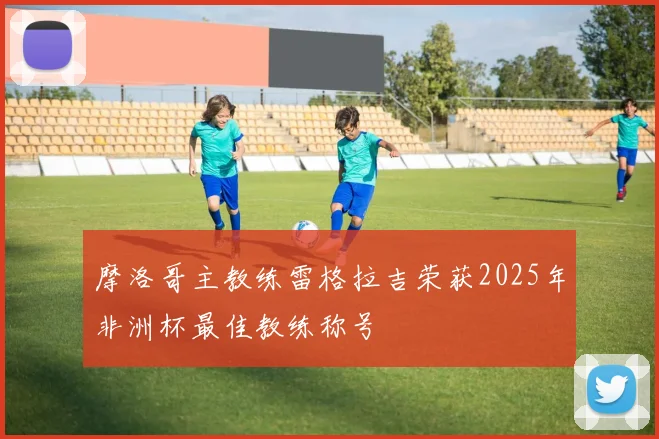 摩洛哥主教练雷格拉吉荣获2025年非洲杯最佳教练称号