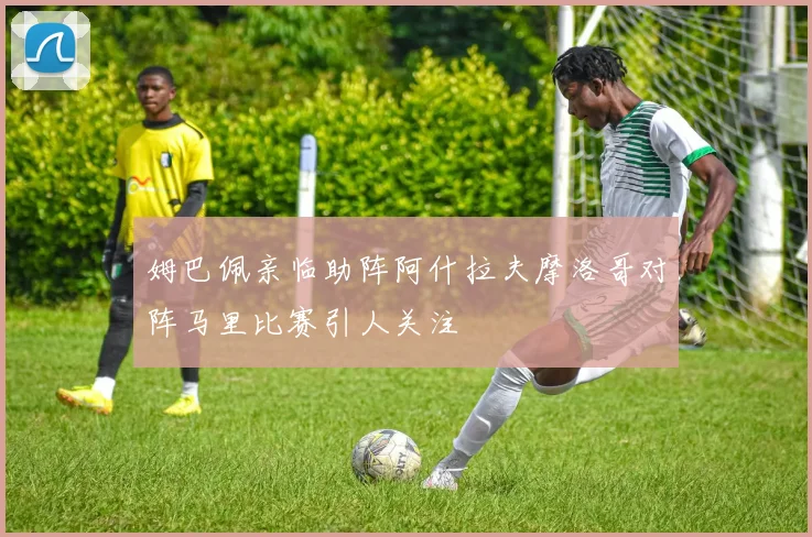 姆巴佩亲临助阵阿什拉夫摩洛哥对阵马里比赛引人关注