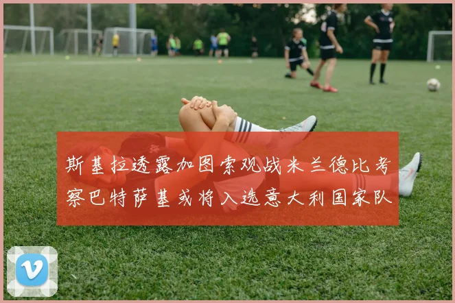 斯基拉透露加图索观战米兰德比考察巴特萨基或将入选意大利国家队