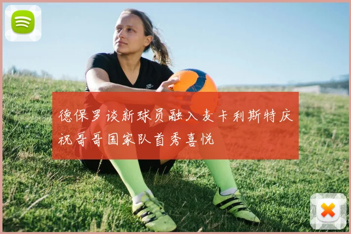 德保罗谈新球员融入麦卡利斯特庆祝哥哥国家队首秀喜悦