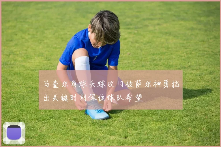 马奎尔角球头球攻门被萨尔神勇挡出关键时刻保住球队希望