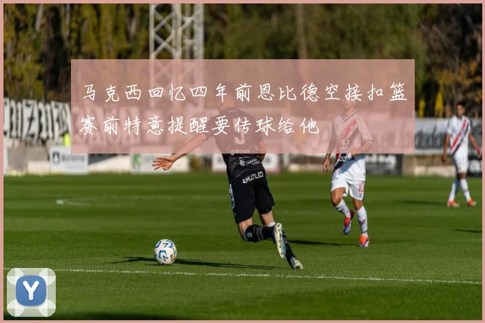 马克西回忆四年前恩比德空接扣篮赛前特意提醒要传球给他