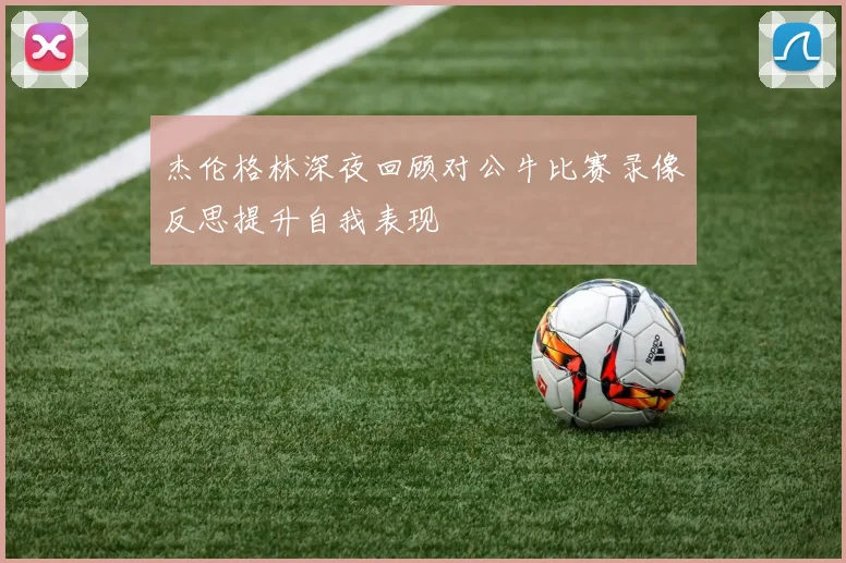 杰伦格林深夜回顾对公牛比赛录像反思提升自我表现