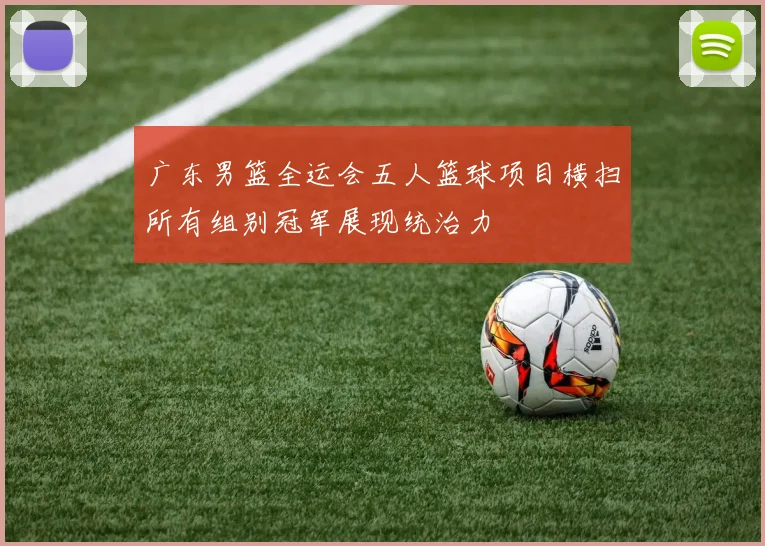 广东男篮全运会五人篮球项目横扫所有组别冠军展现统治力